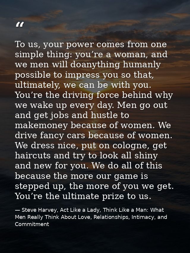 To us, your power comes from one simple thing: you’re a woman, and we men will doanything humanly possible to impress yo — Steve Harvey, Act Like a Lady, Think Like a Man: What Men Really Think About Love, Relationships, Intimacy, and Commitment