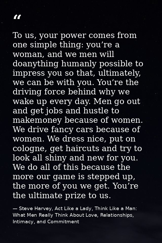 To us, your power comes from one simple thing: you’re a woman, and we men will doanything humanly possible to impress yo — Steve Harvey, Act Like a Lady, Think Like a Man: What Men Really Think About Love, Relationships, Intimacy, and Commitment