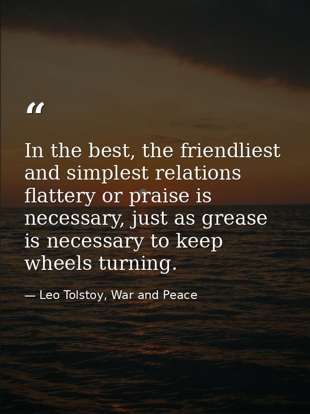 In the best, the friendliest and simplest relations flattery or praise is necessary, just as grease is necessary to keep — Leo Tolstoy, War and Peace