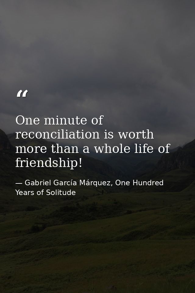 One minute of reconciliation is worth more than a whole life of friendship! — Gabriel García Márquez, One Hundred Years of Solitude
