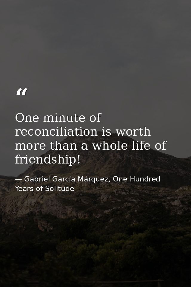 One minute of reconciliation is worth more than a whole life of friendship! — Gabriel García Márquez, One Hundred Years of Solitude