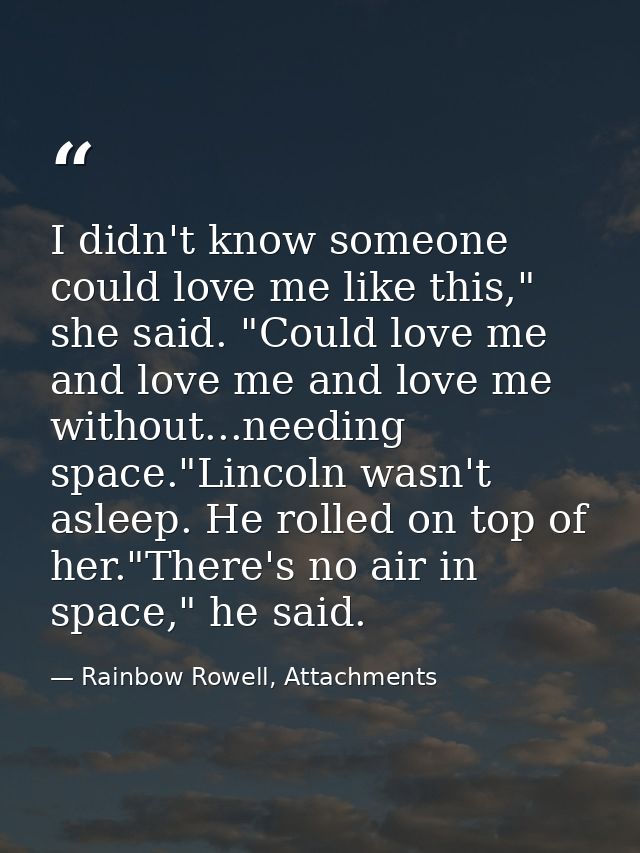 I didn't know someone could love me like this," she said. "Could love me and love me and love me without...needing space — Rainbow Rowell, Attachments