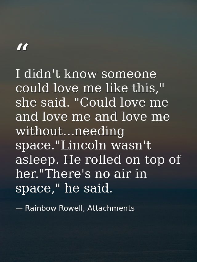 I didn't know someone could love me like this," she said. "Could love me and love me and love me without...needing space — Rainbow Rowell, Attachments