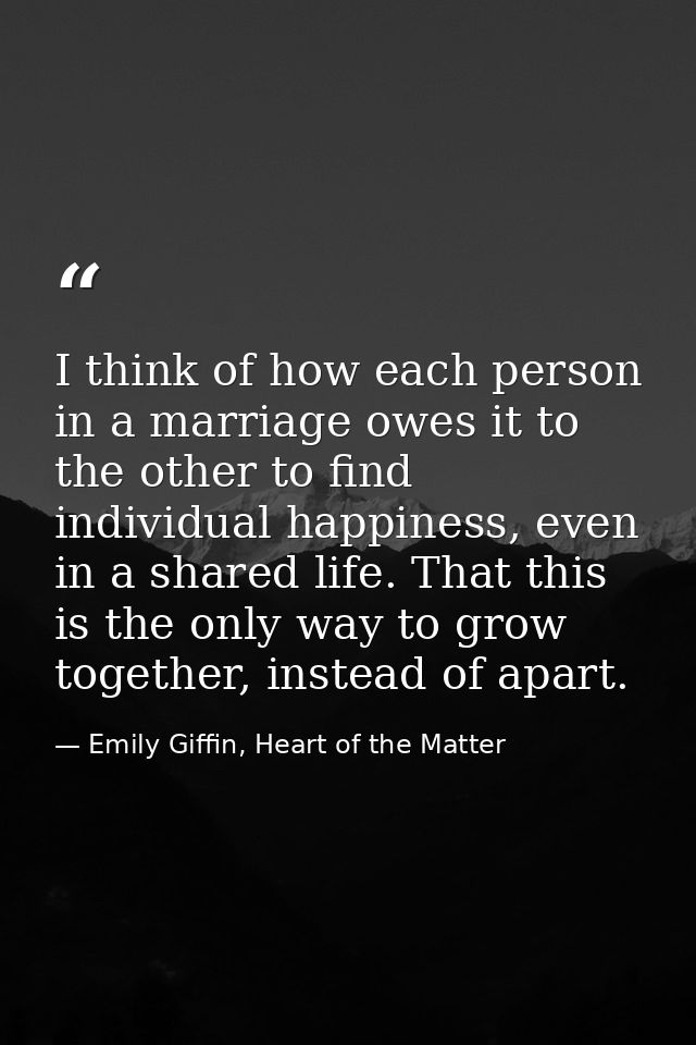 I think of how each person in a marriage owes it to the other to find individual happiness, even in a shared life. That  — Emily Giffin, Heart of the Matter