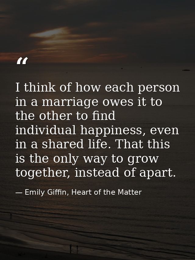 I think of how each person in a marriage owes it to the other to find individual happiness, even in a shared life. That  — Emily Giffin, Heart of the Matter