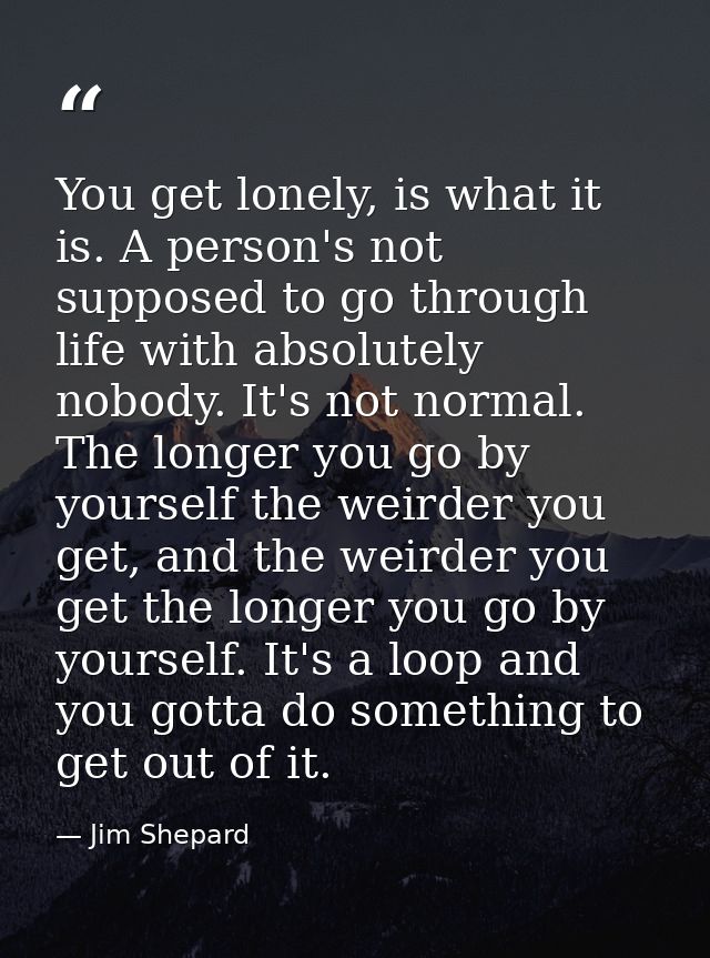 You get lonely, is what it is. A person's not supposed to go through life with absolutely nobody. It's not normal. The l — Jim Shepard