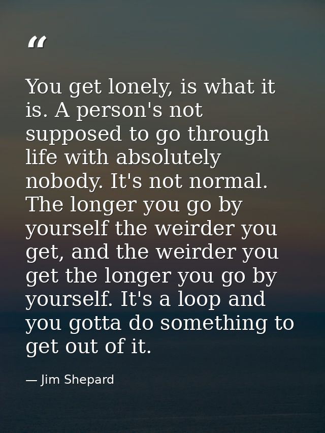 You get lonely, is what it is. A person's not supposed to go through life with absolutely nobody. It's not normal. The l — Jim Shepard