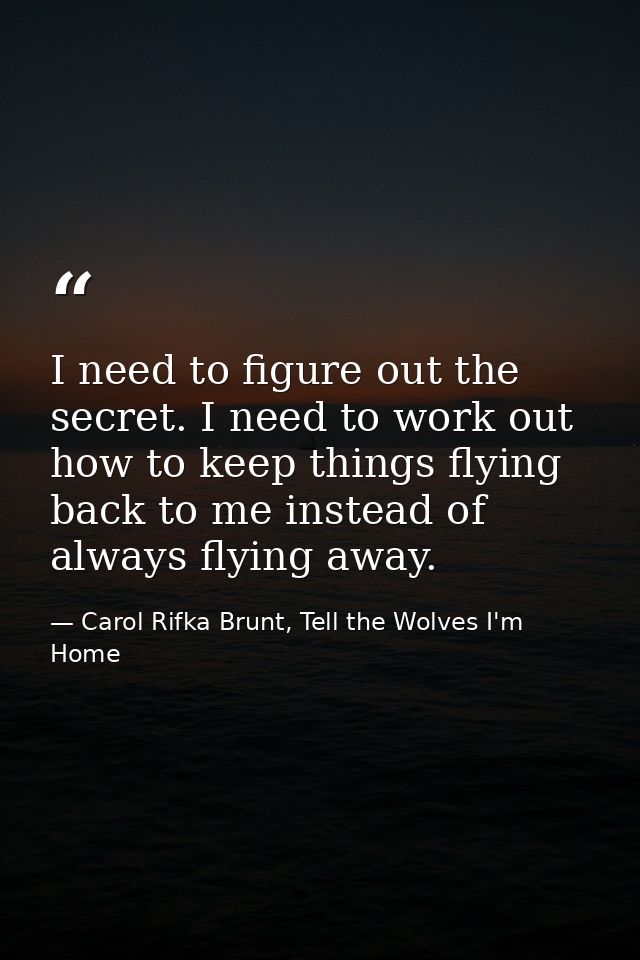 I need to figure out the secret. I need to work out how to keep things flying back to me instead of always flying away. — Carol Rifka Brunt, Tell the Wolves I'm Home