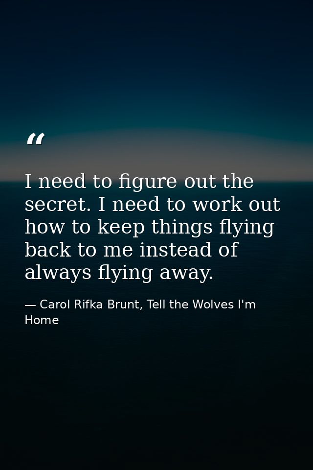 I need to figure out the secret. I need to work out how to keep things flying back to me instead of always flying away. — Carol Rifka Brunt, Tell the Wolves I'm Home