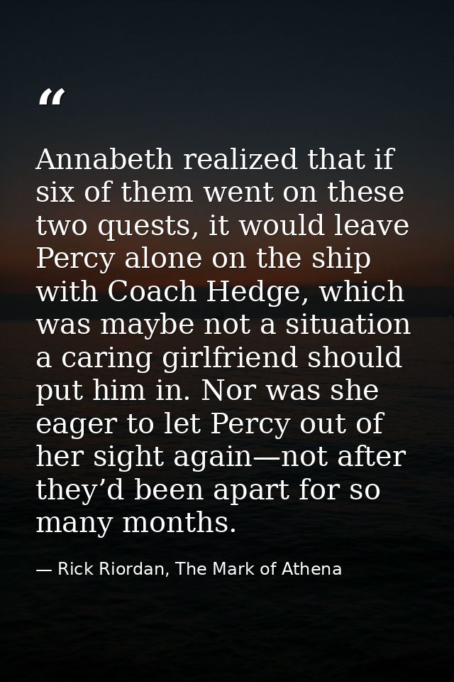 Annabeth realized that if six of them went on these two quests, it would leave Percy alone on the ship with Coach Hedge, — Rick Riordan, The Mark of Athena