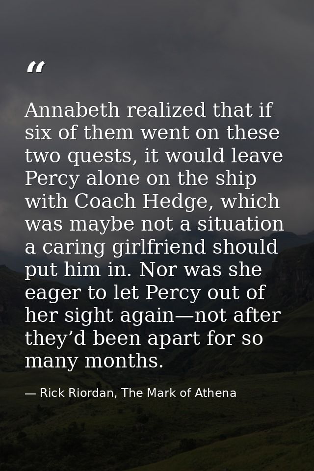 Annabeth realized that if six of them went on these two quests, it would leave Percy alone on the ship with Coach Hedge, — Rick Riordan, The Mark of Athena