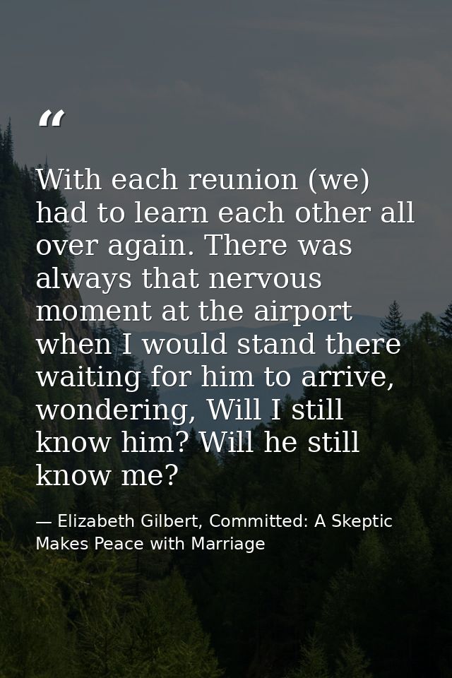 With each reunion (we) had to learn each other all over again. There was always that nervous moment at the airport when  — Elizabeth Gilbert, Committed: A Skeptic Makes Peace with Marriage