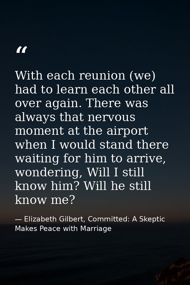 With each reunion (we) had to learn each other all over again. There was always that nervous moment at the airport when  — Elizabeth Gilbert, Committed: A Skeptic Makes Peace with Marriage