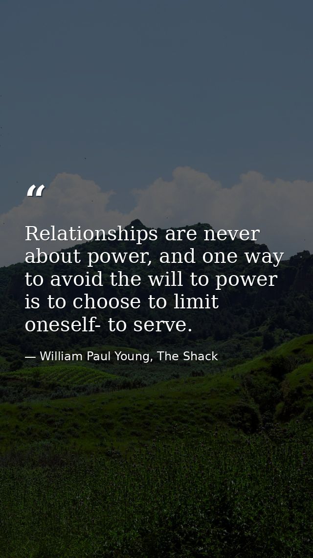 Relationships are never about power, and one way to avoid the will to power is to choose to limit oneself- to serve. — William Paul Young, The Shack