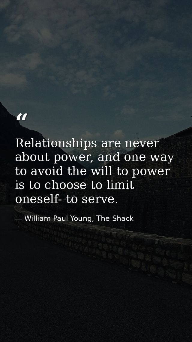 Relationships are never about power, and one way to avoid the will to power is to choose to limit oneself- to serve. — William Paul Young, The Shack