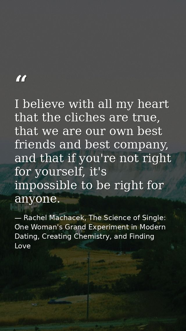 I believe with all my heart that the cliches are true, that we are our own best friends and best company, and that if yo — Rachel Machacek, The Science of Single: One Woman's Grand Experiment in Modern Dating, Creating Chemistry, and Finding Love