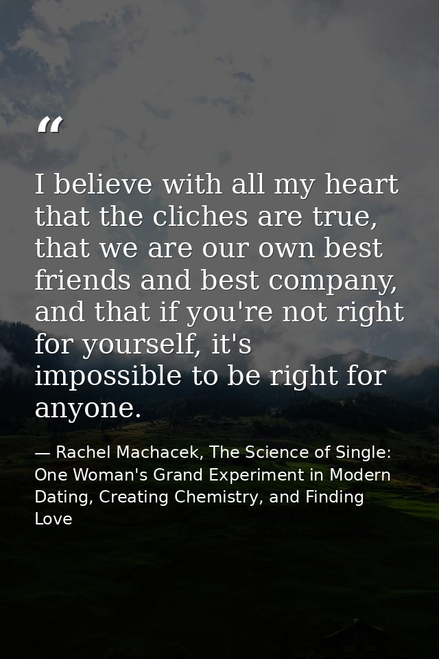 I believe with all my heart that the cliches are true, that we are our own best friends and best company, and that if yo — Rachel Machacek, The Science of Single: One Woman's Grand Experiment in Modern Dating, Creating Chemistry, and Finding Love
