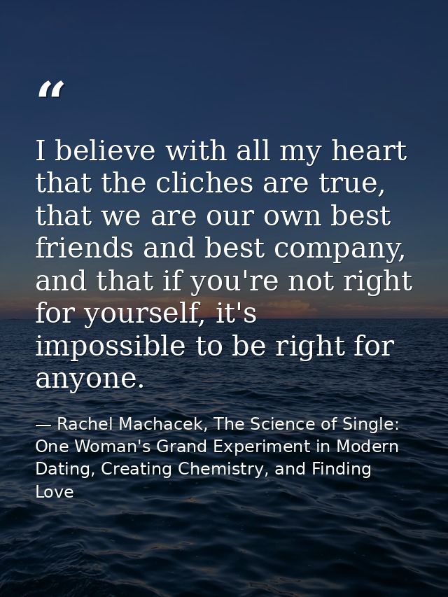 I believe with all my heart that the cliches are true, that we are our own best friends and best company, and that if yo — Rachel Machacek, The Science of Single: One Woman's Grand Experiment in Modern Dating, Creating Chemistry, and Finding Love