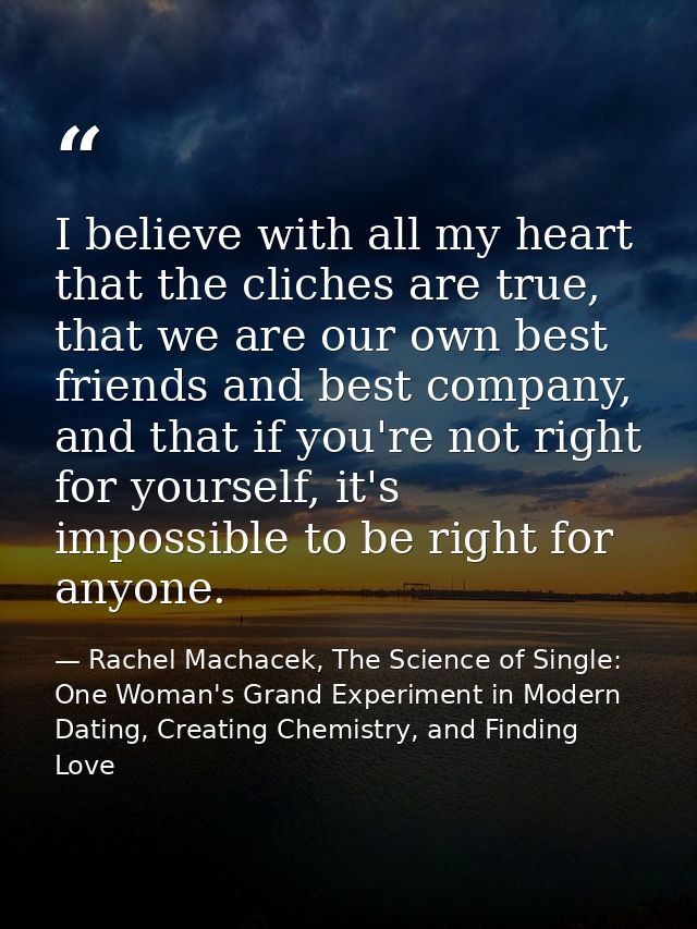 I believe with all my heart that the cliches are true, that we are our own best friends and best company, and that if yo — Rachel Machacek, The Science of Single: One Woman's Grand Experiment in Modern Dating, Creating Chemistry, and Finding Love