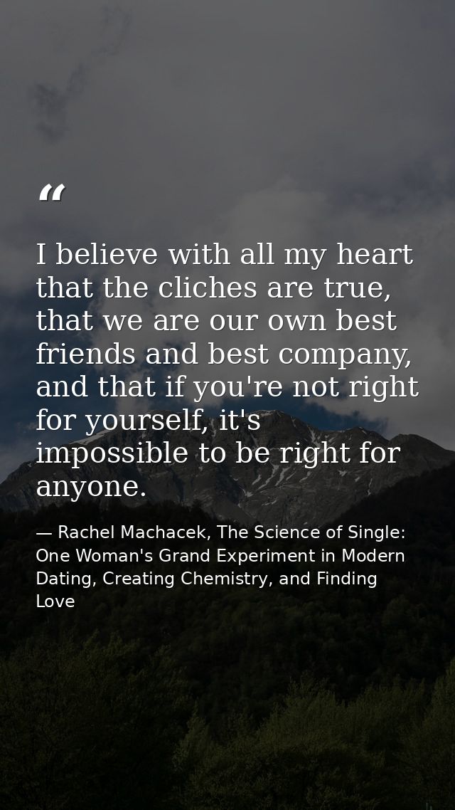 I believe with all my heart that the cliches are true, that we are our own best friends and best company, and that if yo — Rachel Machacek, The Science of Single: One Woman's Grand Experiment in Modern Dating, Creating Chemistry, and Finding Love