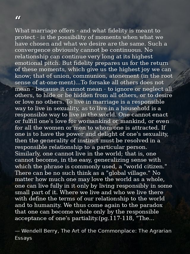 What marriage offers - and what fidelity is meant to protect - is the possibility of moments when what we have chosen an — Wendell Berry, The Art of the Commonplace: The Agrarian Essays