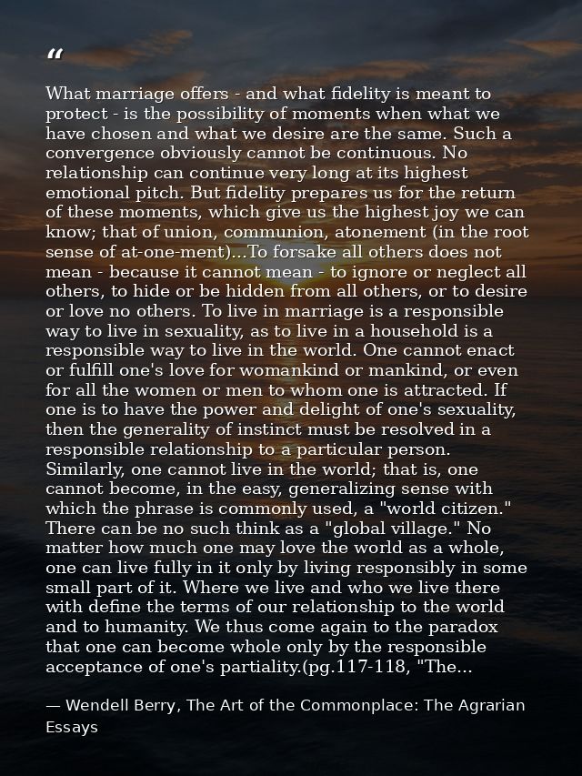 What marriage offers - and what fidelity is meant to protect - is the possibility of moments when what we have chosen an — Wendell Berry, The Art of the Commonplace: The Agrarian Essays