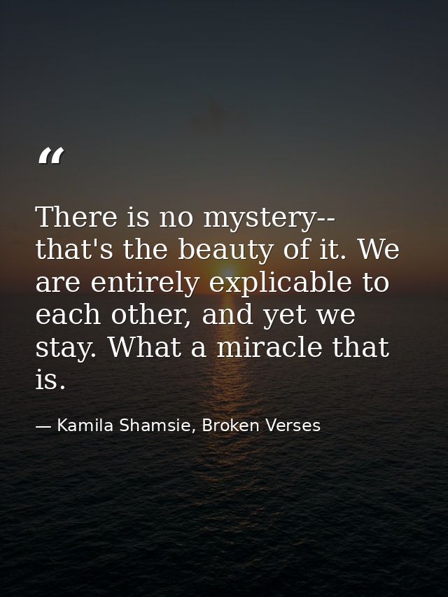 There is no mystery-- that's the beauty of it. We are entirely explicable to each other, and yet we stay. What a miracle — Kamila Shamsie, Broken Verses