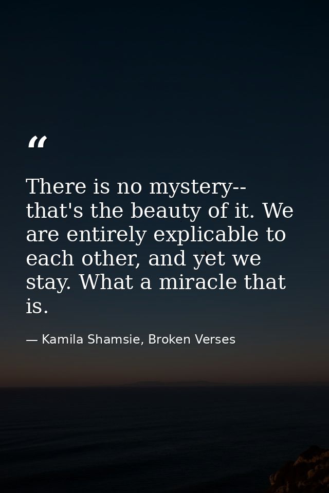 There is no mystery-- that's the beauty of it. We are entirely explicable to each other, and yet we stay. What a miracle — Kamila Shamsie, Broken Verses