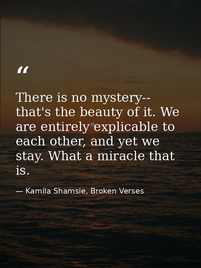 There is no mystery-- that's the beauty of it. We are entirely explicable to each other, and yet we stay. What a miracle — Kamila Shamsie, Broken Verses
