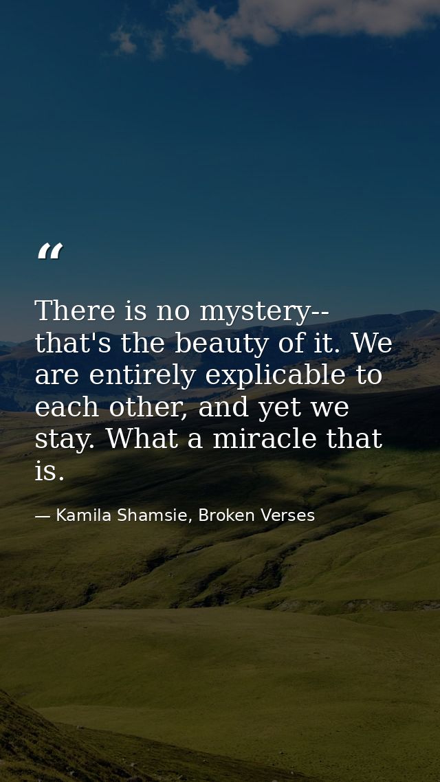 There is no mystery-- that's the beauty of it. We are entirely explicable to each other, and yet we stay. What a miracle — Kamila Shamsie, Broken Verses