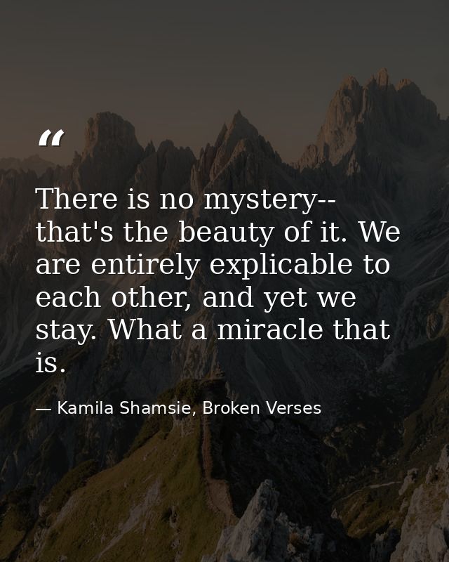 There is no mystery-- that's the beauty of it. We are entirely explicable to each other, and yet we stay. What a miracle — Kamila Shamsie, Broken Verses