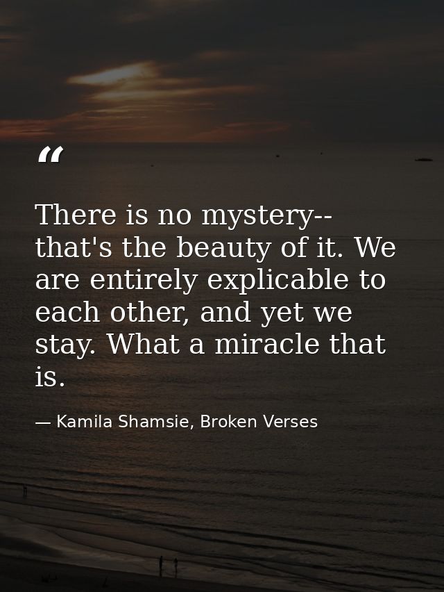 There is no mystery-- that's the beauty of it. We are entirely explicable to each other, and yet we stay. What a miracle — Kamila Shamsie, Broken Verses