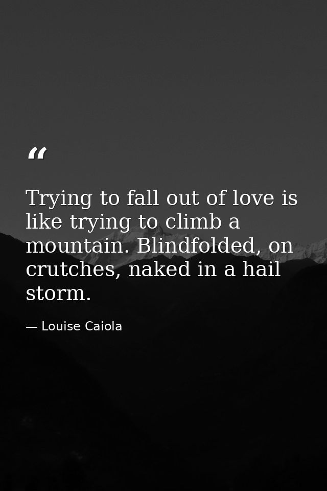 Trying to fall out of love is like trying to climb a mountain. Blindfolded, on crutches, naked in a hail storm. — Louise Caiola