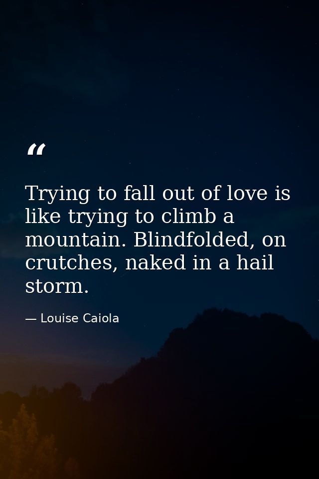 Trying to fall out of love is like trying to climb a mountain. Blindfolded, on crutches, naked in a hail storm. — Louise Caiola