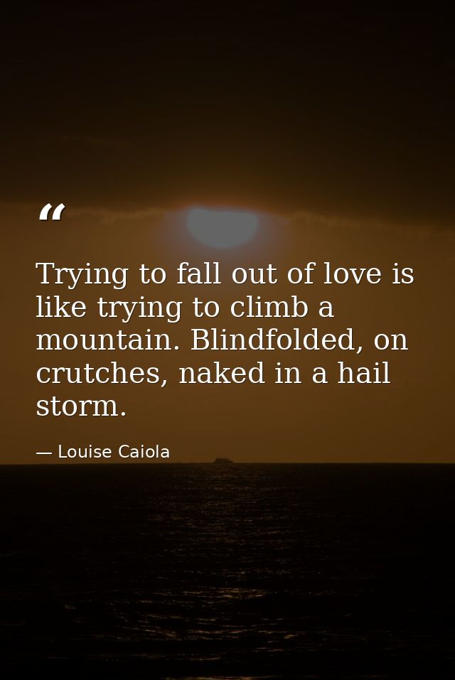 Trying to fall out of love is like trying to climb a mountain. Blindfolded, on crutches, naked in a hail storm. — Louise Caiola