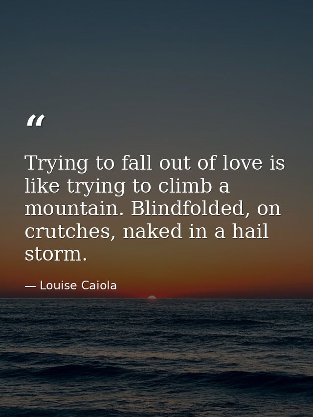 Trying to fall out of love is like trying to climb a mountain. Blindfolded, on crutches, naked in a hail storm. — Louise Caiola
