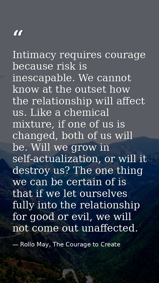 Intimacy requires courage because risk is inescapable. We cannot know at the outset how the relationship will affect us. — Rollo May, The Courage to Create