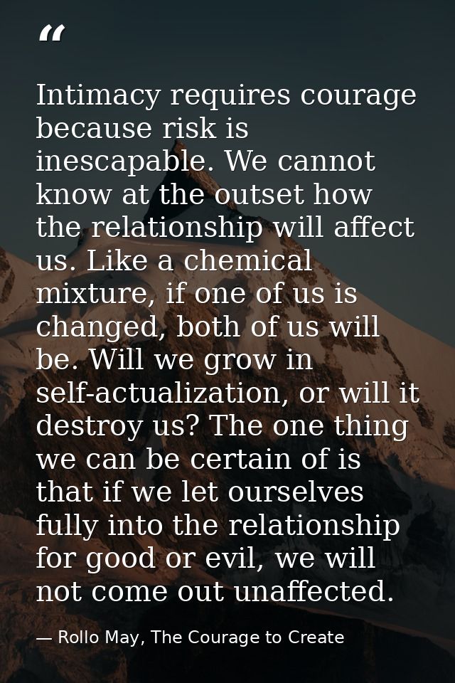 Intimacy requires courage because risk is inescapable. We cannot know at the outset how the relationship will affect us. — Rollo May, The Courage to Create