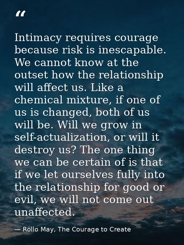 Intimacy requires courage because risk is inescapable. We cannot know at the outset how the relationship will affect us. — Rollo May, The Courage to Create