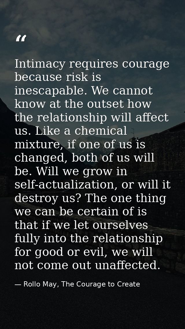 Intimacy requires courage because risk is inescapable. We cannot know at the outset how the relationship will affect us. — Rollo May, The Courage to Create