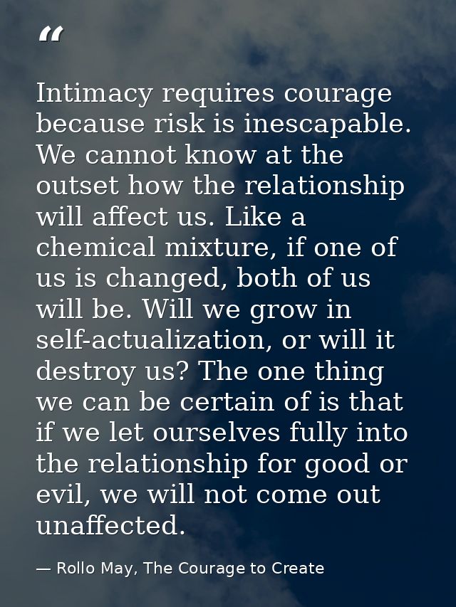 Intimacy requires courage because risk is inescapable. We cannot know at the outset how the relationship will affect us. — Rollo May, The Courage to Create
