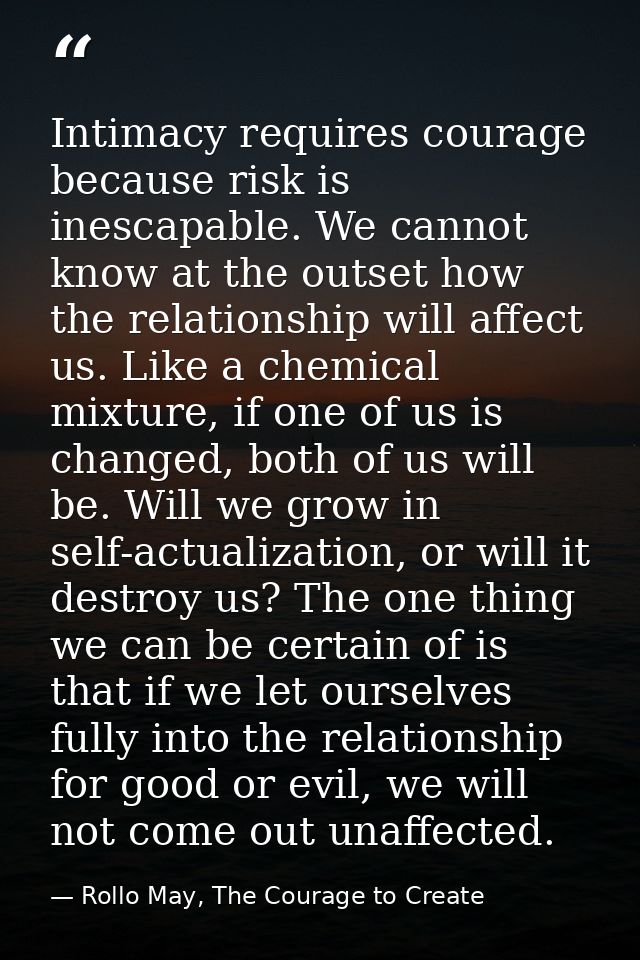 Intimacy requires courage because risk is inescapable. We cannot know at the outset how the relationship will affect us. — Rollo May, The Courage to Create