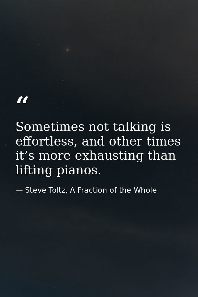 Sometimes not talking is effortless, and other times it’s more exhausting than lifting pianos. — Steve Toltz, A Fraction of the Whole