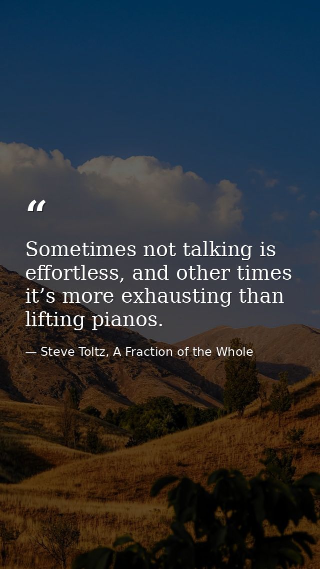 Sometimes not talking is effortless, and other times it’s more exhausting than lifting pianos. — Steve Toltz, A Fraction of the Whole