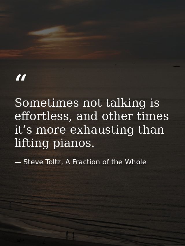 Sometimes not talking is effortless, and other times it’s more exhausting than lifting pianos. — Steve Toltz, A Fraction of the Whole