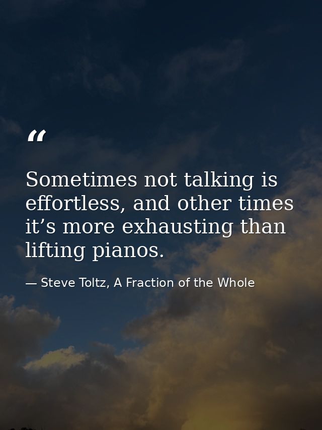 Sometimes not talking is effortless, and other times it’s more exhausting than lifting pianos. — Steve Toltz, A Fraction of the Whole