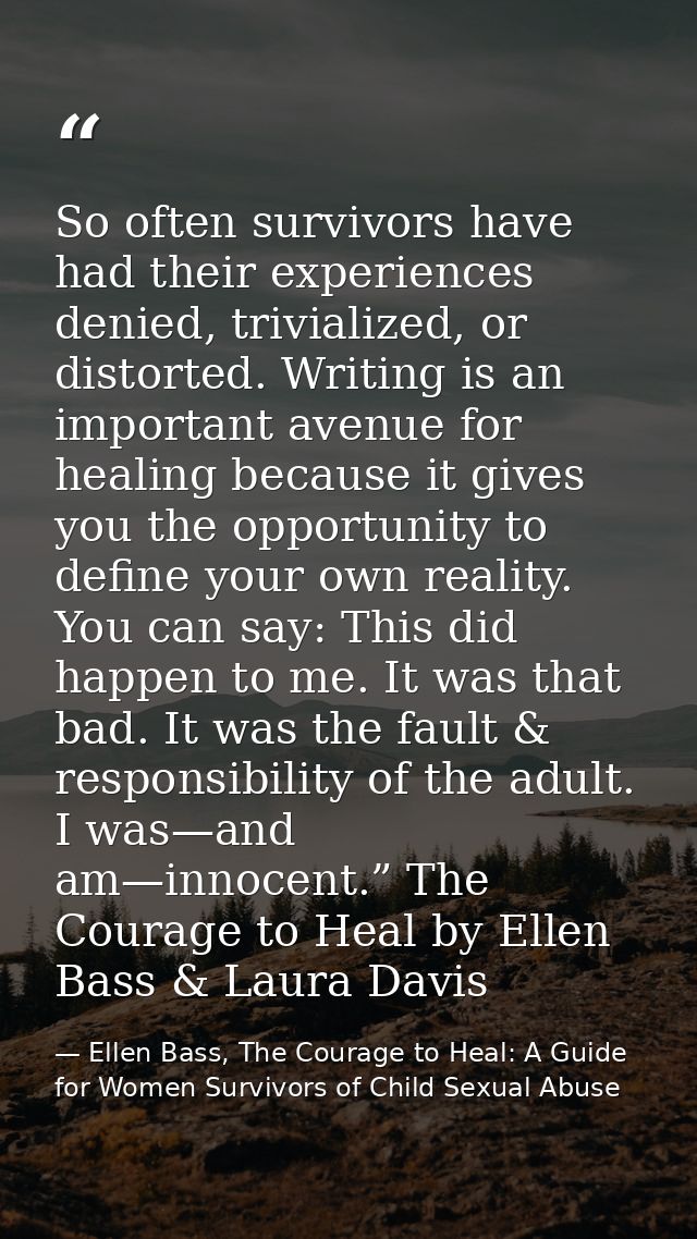 So often survivors have had their experiences denied, trivialized, or distorted. Writing is an important avenue for heal — Ellen Bass, The Courage to Heal: A Guide for Women Survivors of Child Sexual Abuse