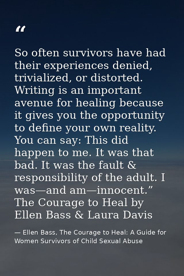 So often survivors have had their experiences denied, trivialized, or distorted. Writing is an important avenue for heal — Ellen Bass, The Courage to Heal: A Guide for Women Survivors of Child Sexual Abuse