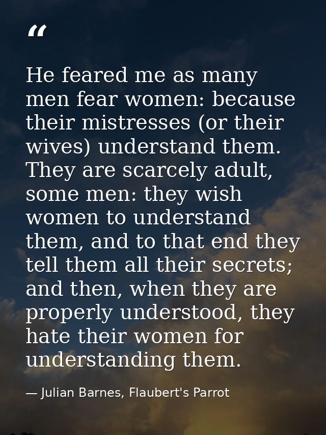 He feared me as many men fear women: because their mistresses (or their wives) understand them. They are scarcely adult, — Julian Barnes, Flaubert's Parrot