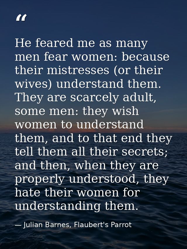 He feared me as many men fear women: because their mistresses (or their wives) understand them. They are scarcely adult, — Julian Barnes, Flaubert's Parrot